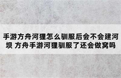 手游方舟河狸怎么驯服后会不会建河坝 方舟手游河狸驯服了还会做窝吗